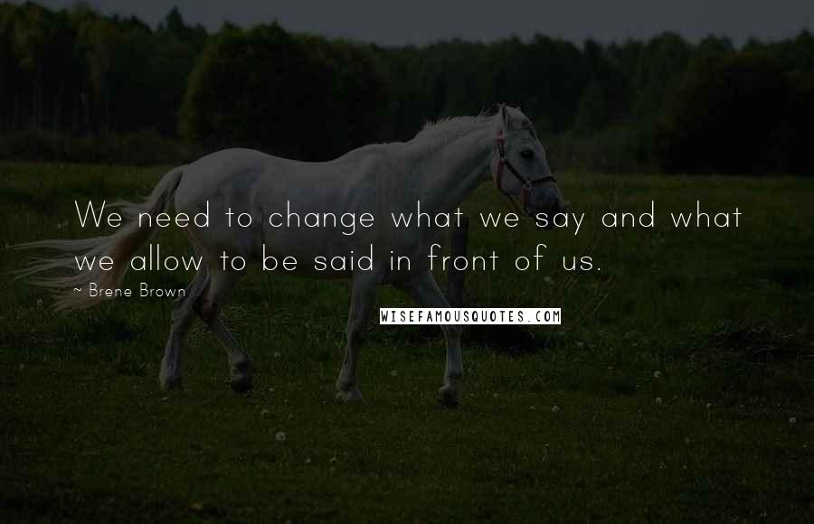 Brene Brown Quotes: We need to change what we say and what we allow to be said in front of us.
