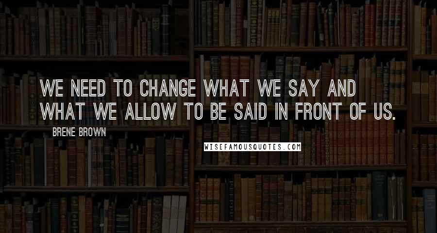 Brene Brown Quotes: We need to change what we say and what we allow to be said in front of us.