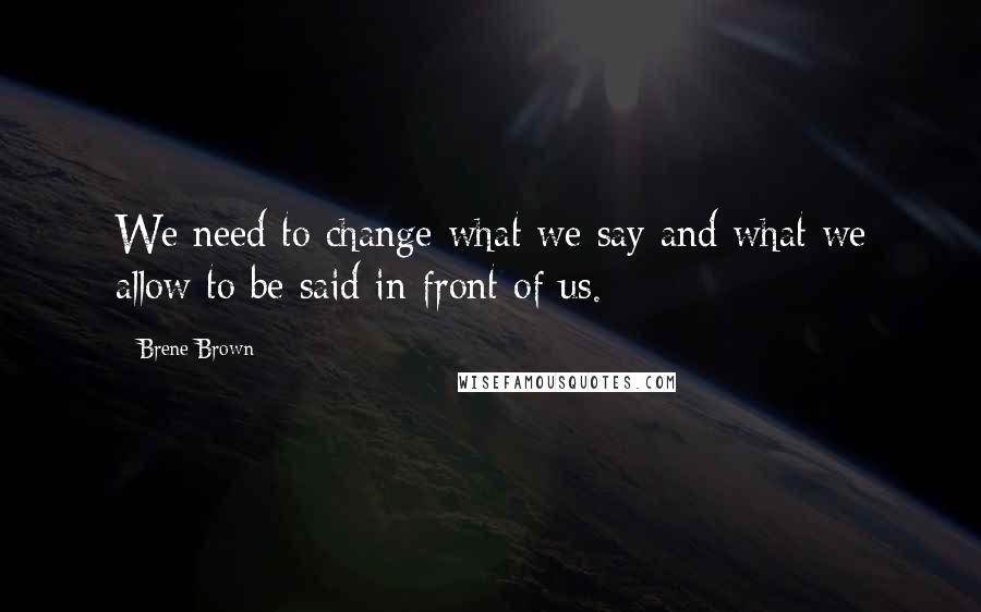 Brene Brown Quotes: We need to change what we say and what we allow to be said in front of us.
