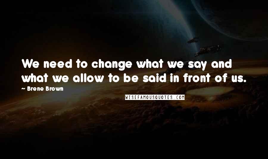 Brene Brown Quotes: We need to change what we say and what we allow to be said in front of us.