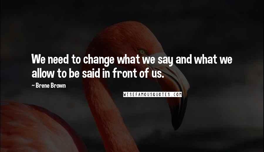 Brene Brown Quotes: We need to change what we say and what we allow to be said in front of us.
