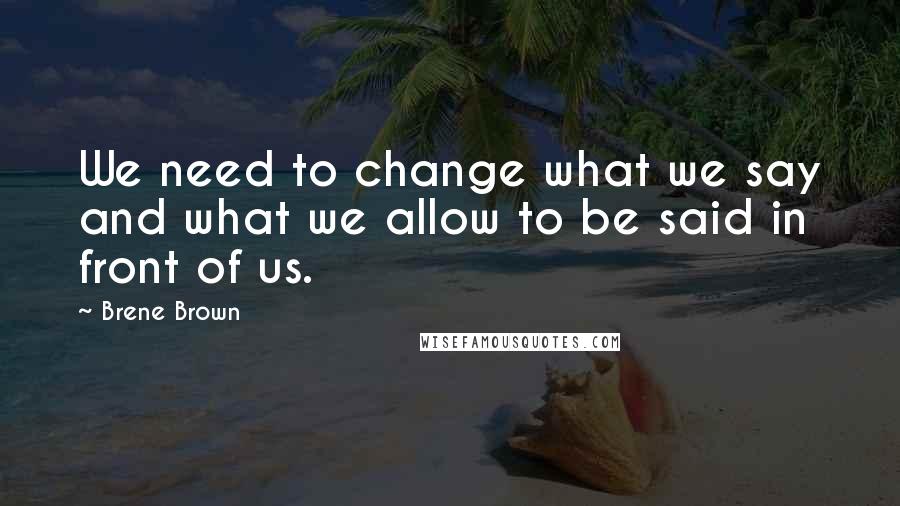 Brene Brown Quotes: We need to change what we say and what we allow to be said in front of us.