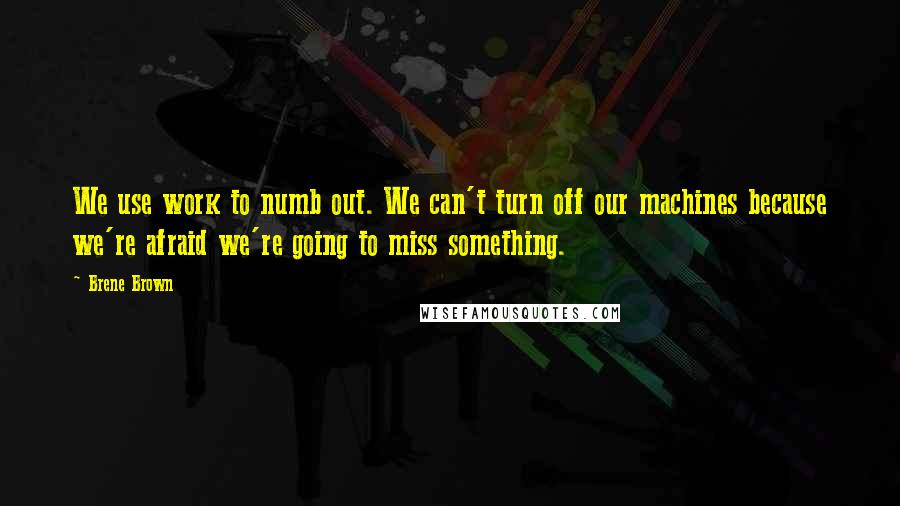 Brene Brown Quotes: We use work to numb out. We can't turn off our machines because we're afraid we're going to miss something.