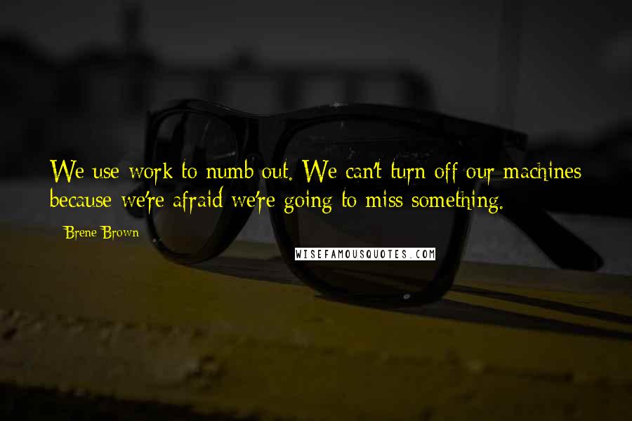 Brene Brown Quotes: We use work to numb out. We can't turn off our machines because we're afraid we're going to miss something.