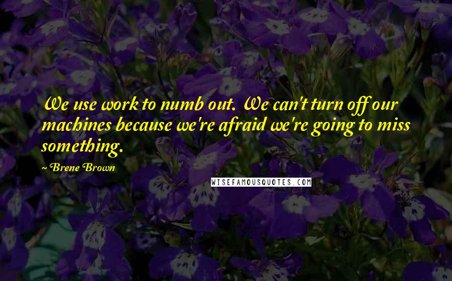 Brene Brown Quotes: We use work to numb out. We can't turn off our machines because we're afraid we're going to miss something.