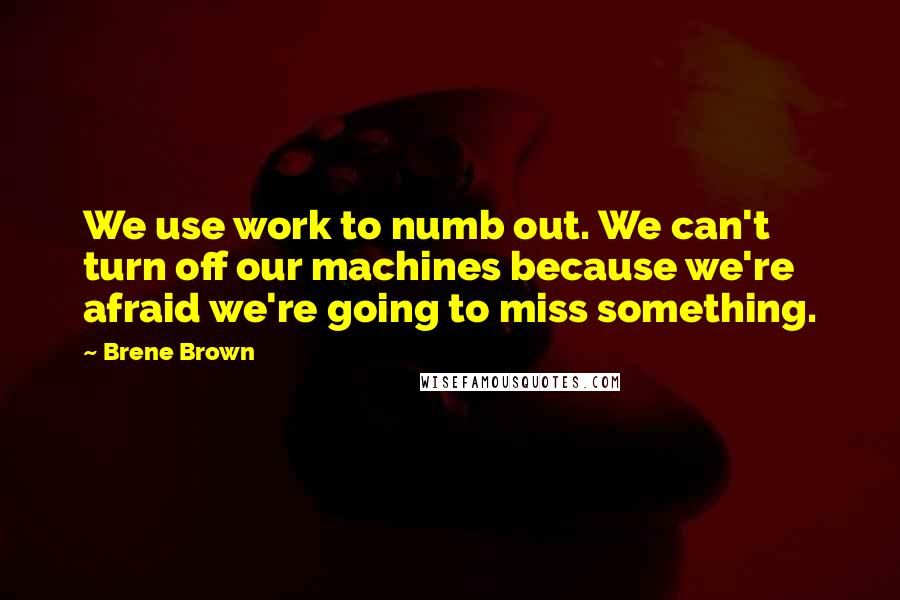 Brene Brown Quotes: We use work to numb out. We can't turn off our machines because we're afraid we're going to miss something.