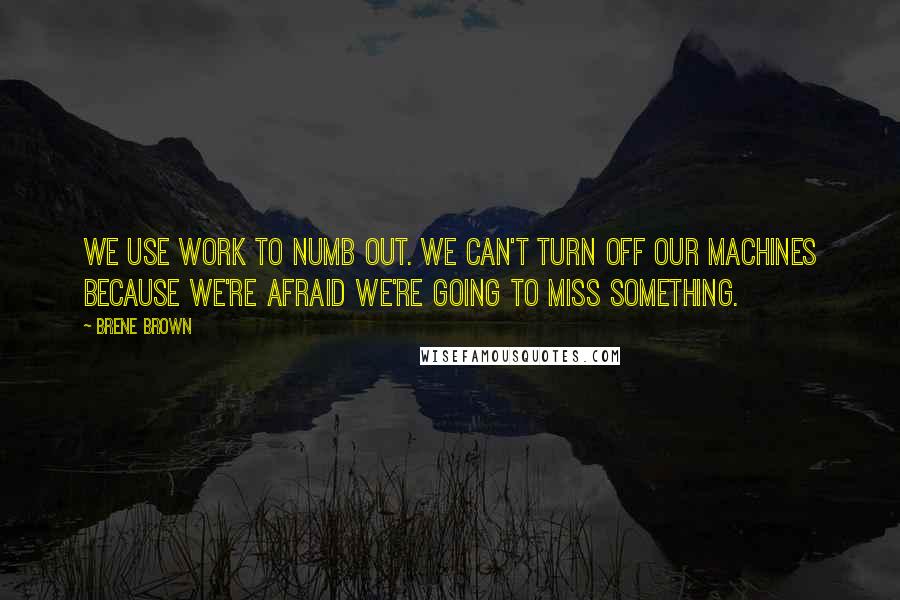 Brene Brown Quotes: We use work to numb out. We can't turn off our machines because we're afraid we're going to miss something.