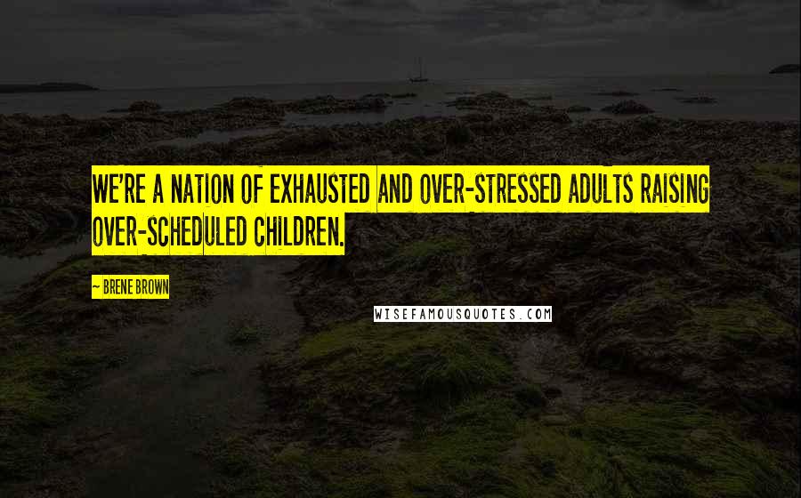 Brene Brown Quotes: We're a nation of exhausted and over-stressed adults raising over-scheduled children.