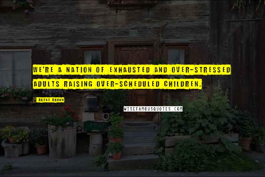 Brene Brown Quotes: We're a nation of exhausted and over-stressed adults raising over-scheduled children.