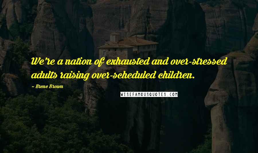 Brene Brown Quotes: We're a nation of exhausted and over-stressed adults raising over-scheduled children.