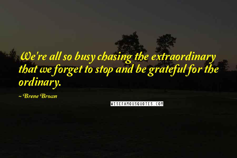 Brene Brown Quotes: We're all so busy chasing the extraordinary that we forget to stop and be grateful for the ordinary.