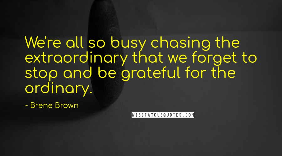 Brene Brown Quotes: We're all so busy chasing the extraordinary that we forget to stop and be grateful for the ordinary.