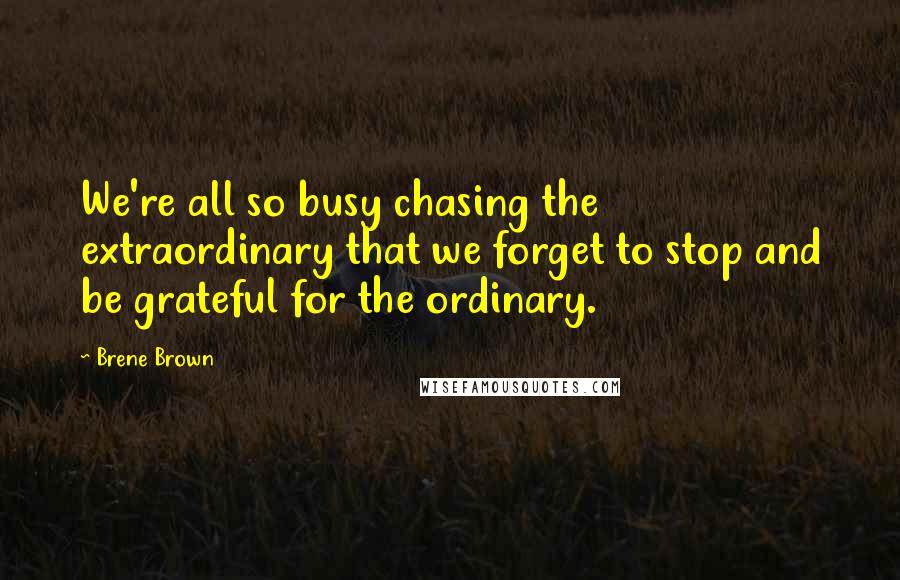 Brene Brown Quotes: We're all so busy chasing the extraordinary that we forget to stop and be grateful for the ordinary.
