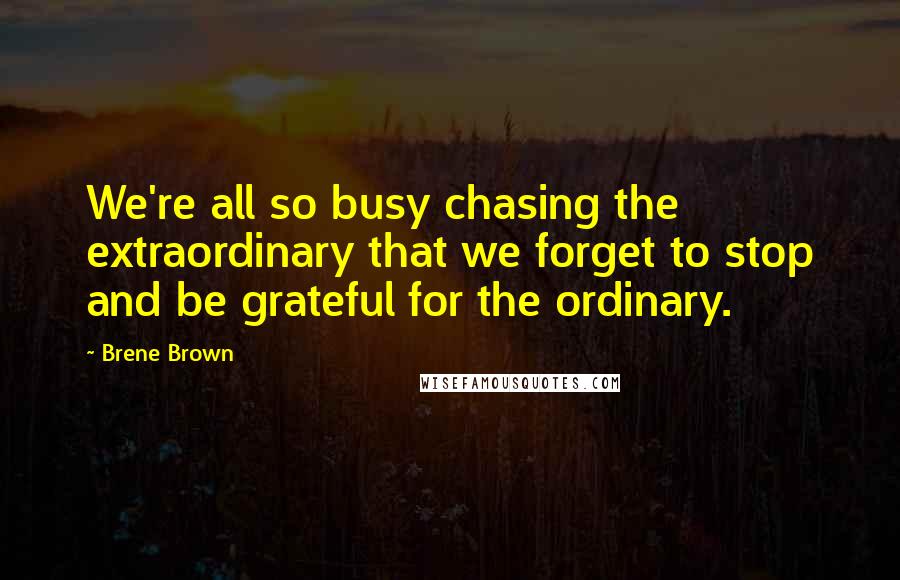 Brene Brown Quotes: We're all so busy chasing the extraordinary that we forget to stop and be grateful for the ordinary.