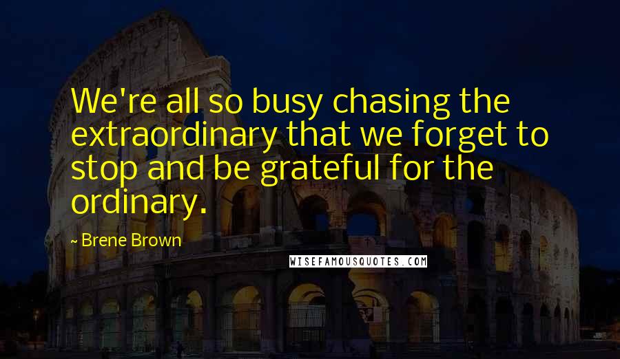 Brene Brown Quotes: We're all so busy chasing the extraordinary that we forget to stop and be grateful for the ordinary.