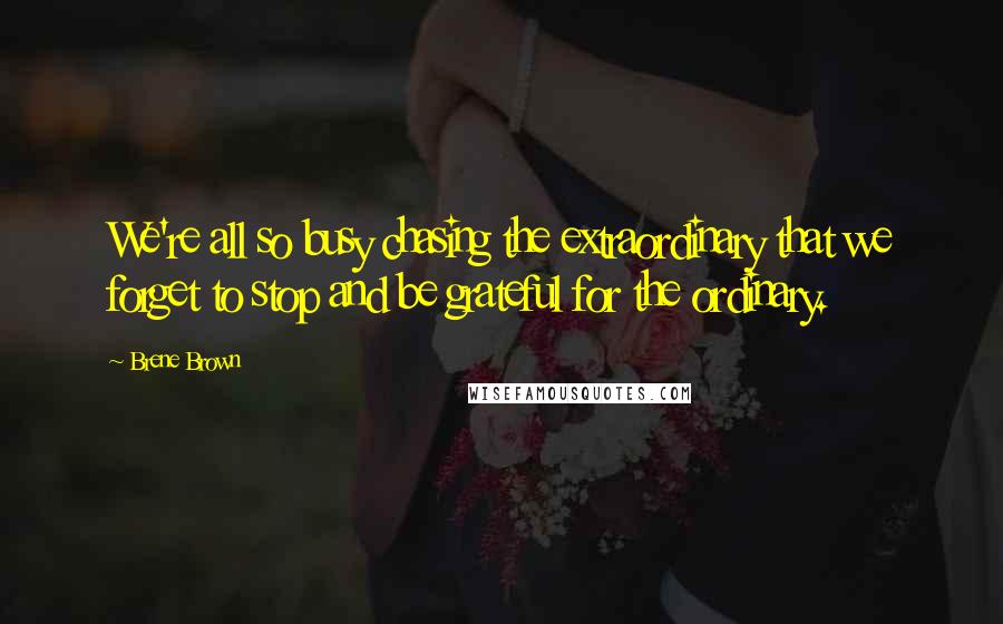 Brene Brown Quotes: We're all so busy chasing the extraordinary that we forget to stop and be grateful for the ordinary.