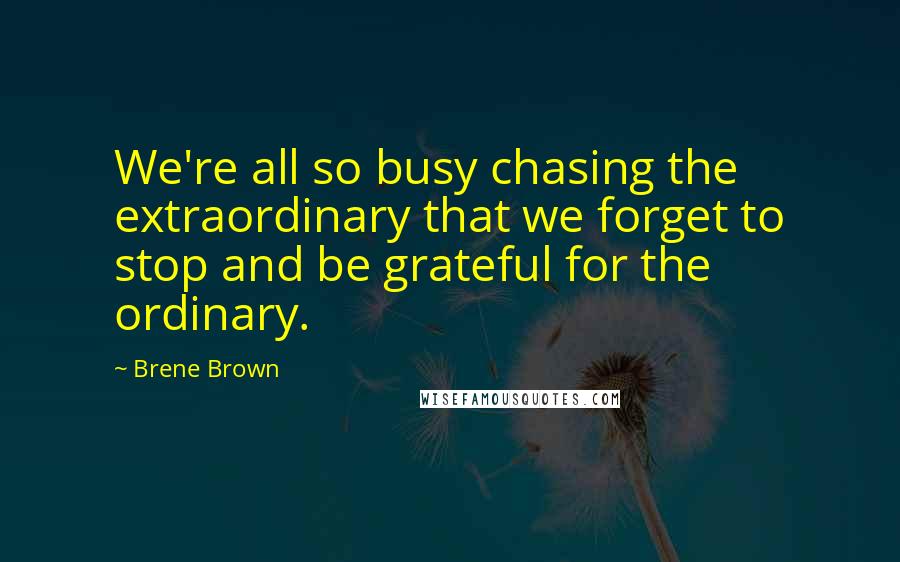 Brene Brown Quotes: We're all so busy chasing the extraordinary that we forget to stop and be grateful for the ordinary.