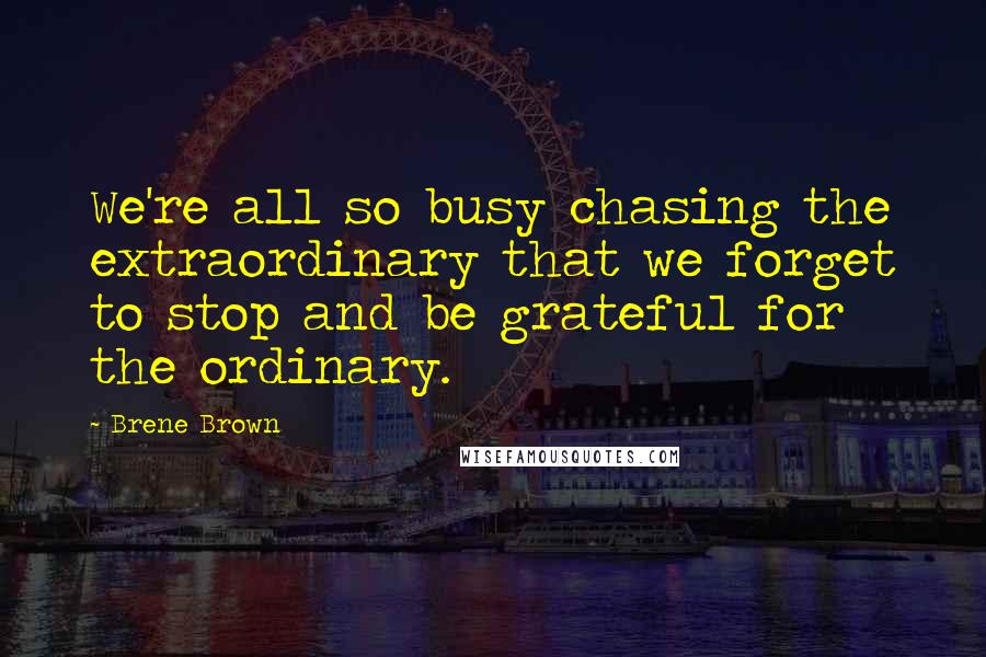 Brene Brown Quotes: We're all so busy chasing the extraordinary that we forget to stop and be grateful for the ordinary.