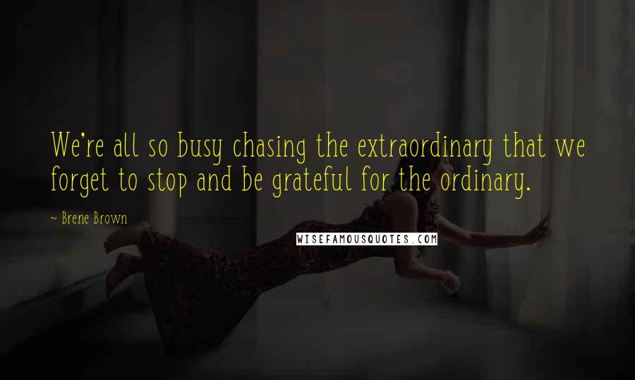 Brene Brown Quotes: We're all so busy chasing the extraordinary that we forget to stop and be grateful for the ordinary.