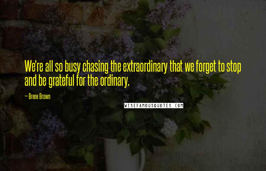 Brene Brown Quotes: We're all so busy chasing the extraordinary that we forget to stop and be grateful for the ordinary.