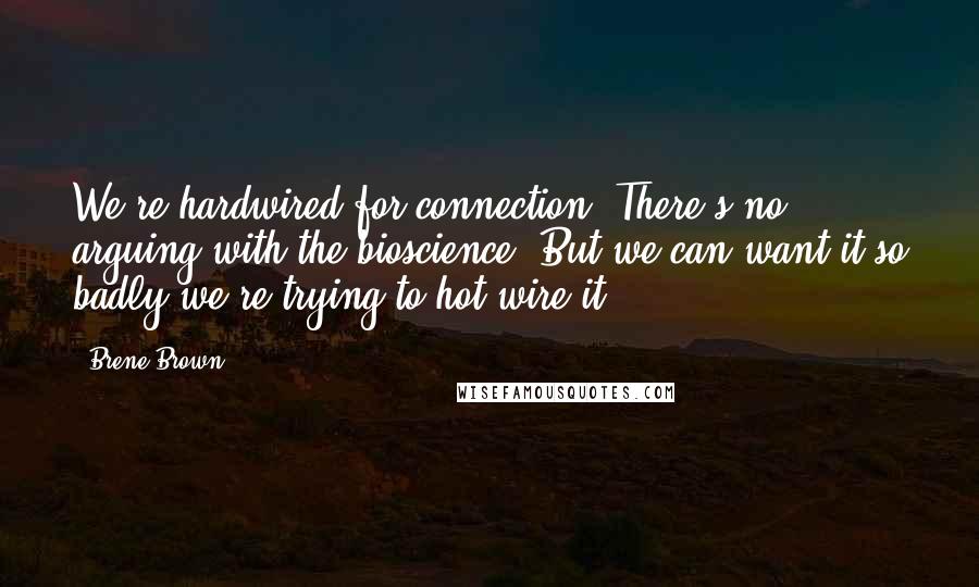 Brene Brown Quotes: We're hardwired for connection. There's no arguing with the bioscience. But we can want it so badly we're trying to hot-wire it.