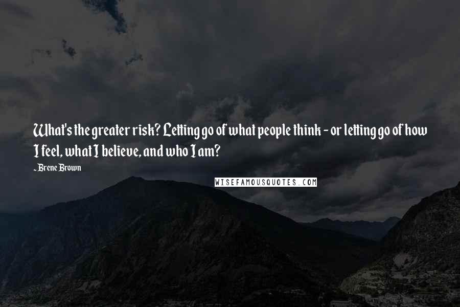 Brene Brown Quotes: What's the greater risk? Letting go of what people think - or letting go of how I feel, what I believe, and who I am?