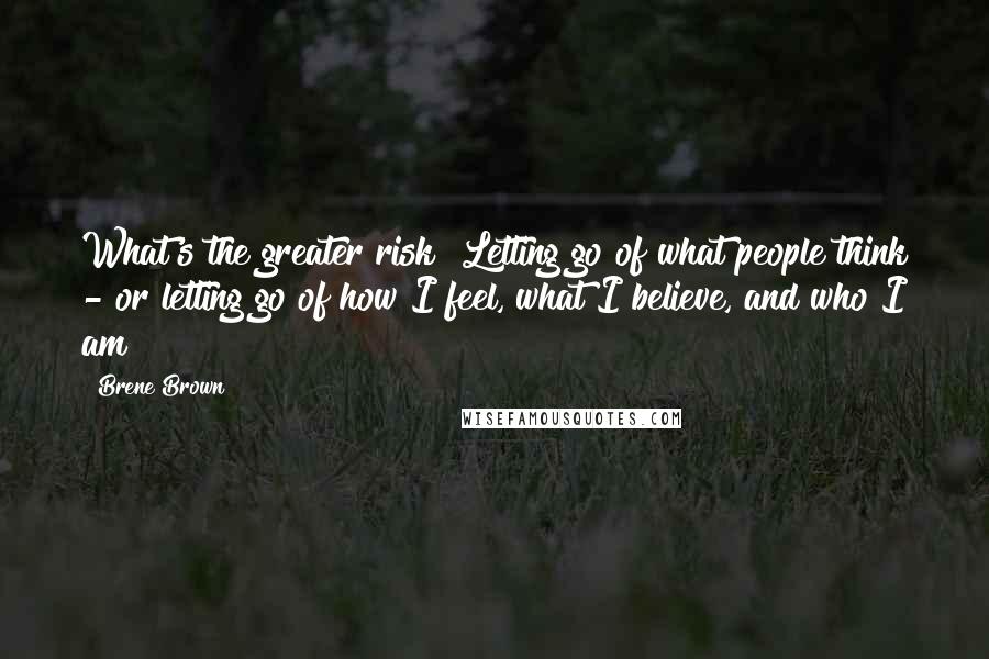 Brene Brown Quotes: What's the greater risk? Letting go of what people think - or letting go of how I feel, what I believe, and who I am?