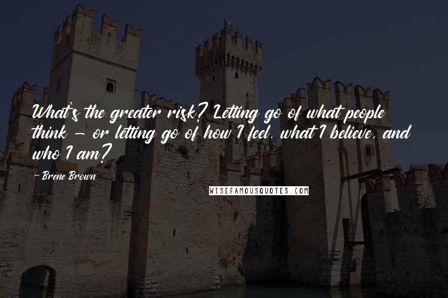 Brene Brown Quotes: What's the greater risk? Letting go of what people think - or letting go of how I feel, what I believe, and who I am?