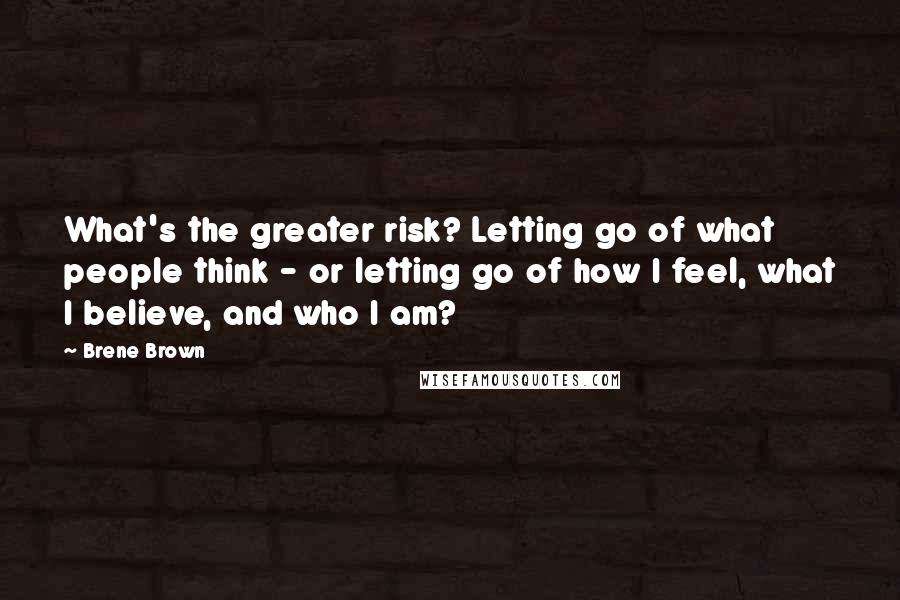 Brene Brown Quotes: What's the greater risk? Letting go of what people think - or letting go of how I feel, what I believe, and who I am?