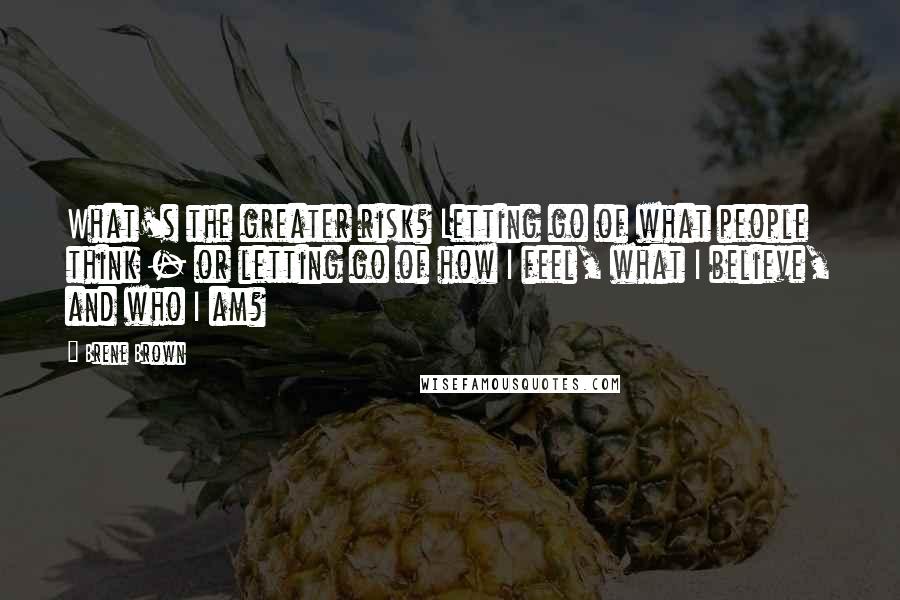 Brene Brown Quotes: What's the greater risk? Letting go of what people think - or letting go of how I feel, what I believe, and who I am?