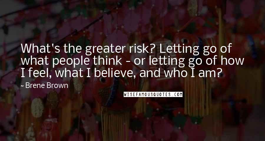 Brene Brown Quotes: What's the greater risk? Letting go of what people think - or letting go of how I feel, what I believe, and who I am?