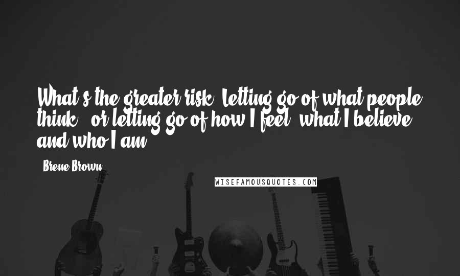 Brene Brown Quotes: What's the greater risk? Letting go of what people think - or letting go of how I feel, what I believe, and who I am?