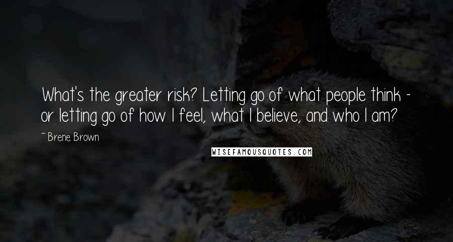 Brene Brown Quotes: What's the greater risk? Letting go of what people think - or letting go of how I feel, what I believe, and who I am?