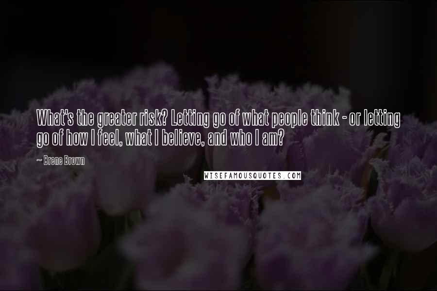 Brene Brown Quotes: What's the greater risk? Letting go of what people think - or letting go of how I feel, what I believe, and who I am?