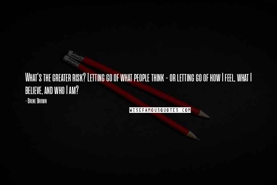 Brene Brown Quotes: What's the greater risk? Letting go of what people think - or letting go of how I feel, what I believe, and who I am?