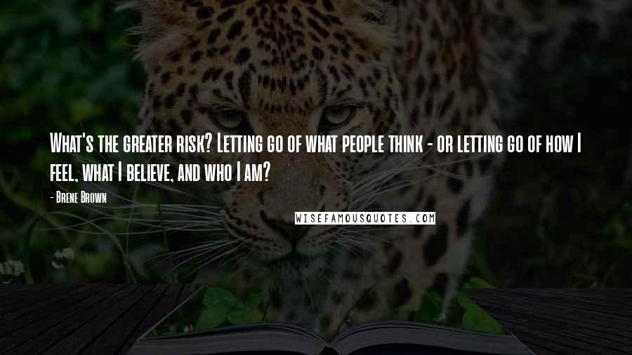 Brene Brown Quotes: What's the greater risk? Letting go of what people think - or letting go of how I feel, what I believe, and who I am?