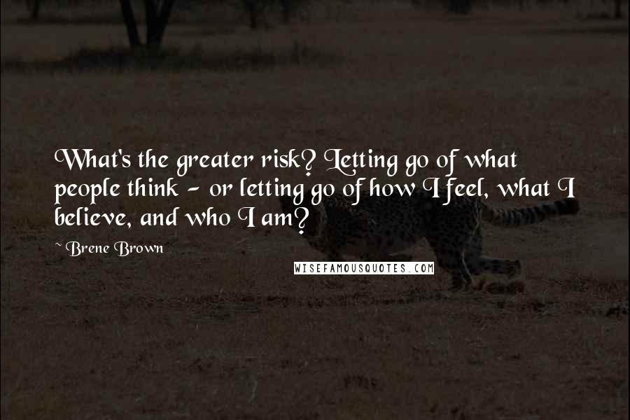 Brene Brown Quotes: What's the greater risk? Letting go of what people think - or letting go of how I feel, what I believe, and who I am?