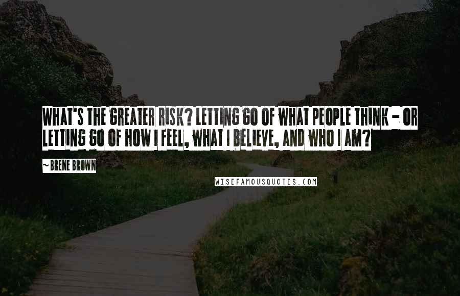 Brene Brown Quotes: What's the greater risk? Letting go of what people think - or letting go of how I feel, what I believe, and who I am?