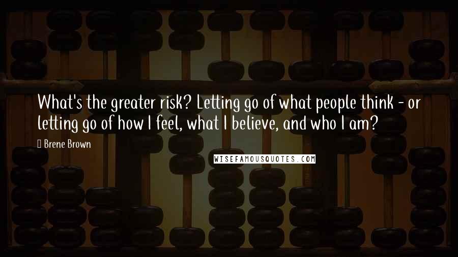 Brene Brown Quotes: What's the greater risk? Letting go of what people think - or letting go of how I feel, what I believe, and who I am?