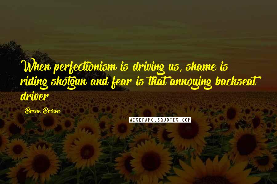 Brene Brown Quotes: When perfectionism is driving us, shame is riding shotgun and fear is that annoying backseat driver!