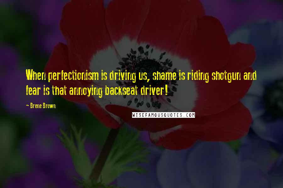 Brene Brown Quotes: When perfectionism is driving us, shame is riding shotgun and fear is that annoying backseat driver!