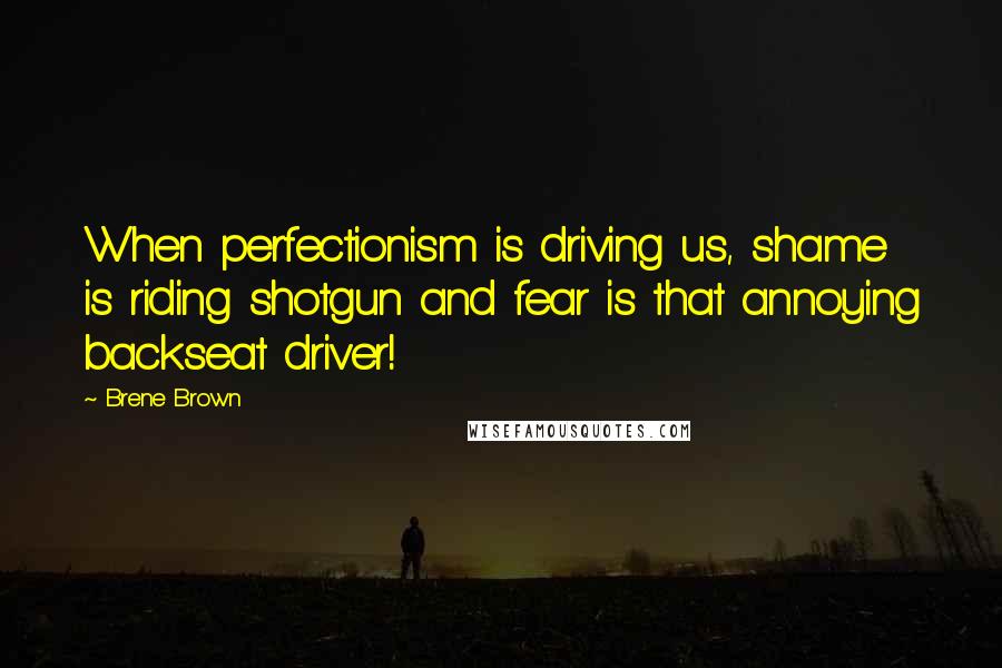 Brene Brown Quotes: When perfectionism is driving us, shame is riding shotgun and fear is that annoying backseat driver!