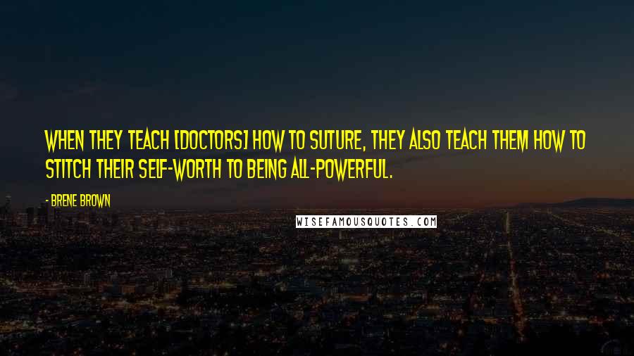 Brene Brown Quotes: When they teach [doctors] how to suture, they also teach them how to stitch their self-worth to being all-powerful.