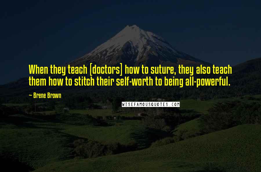 Brene Brown Quotes: When they teach [doctors] how to suture, they also teach them how to stitch their self-worth to being all-powerful.