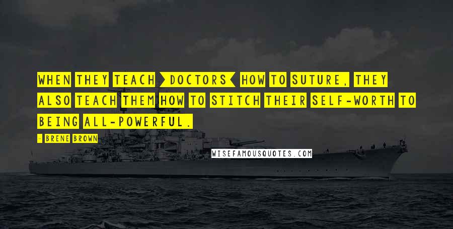 Brene Brown Quotes: When they teach [doctors] how to suture, they also teach them how to stitch their self-worth to being all-powerful.
