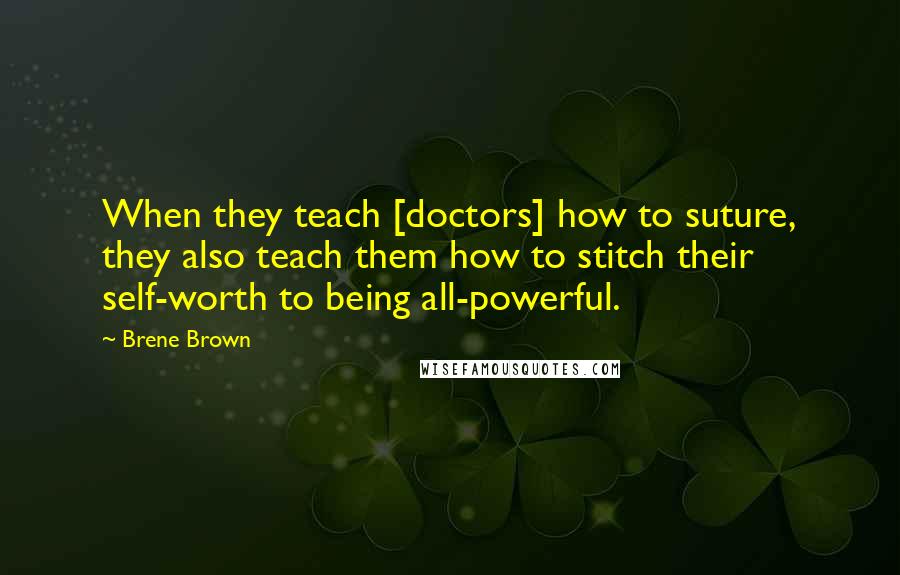 Brene Brown Quotes: When they teach [doctors] how to suture, they also teach them how to stitch their self-worth to being all-powerful.