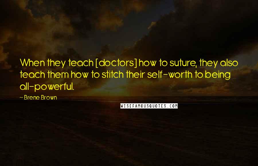Brene Brown Quotes: When they teach [doctors] how to suture, they also teach them how to stitch their self-worth to being all-powerful.