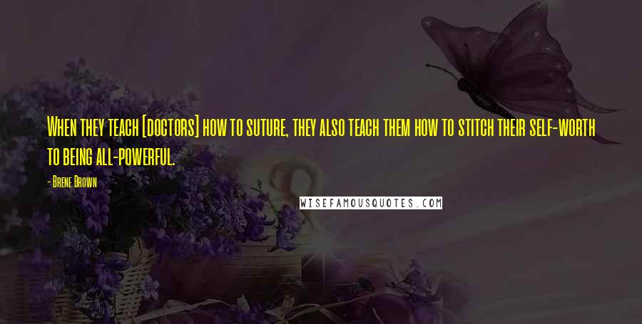 Brene Brown Quotes: When they teach [doctors] how to suture, they also teach them how to stitch their self-worth to being all-powerful.