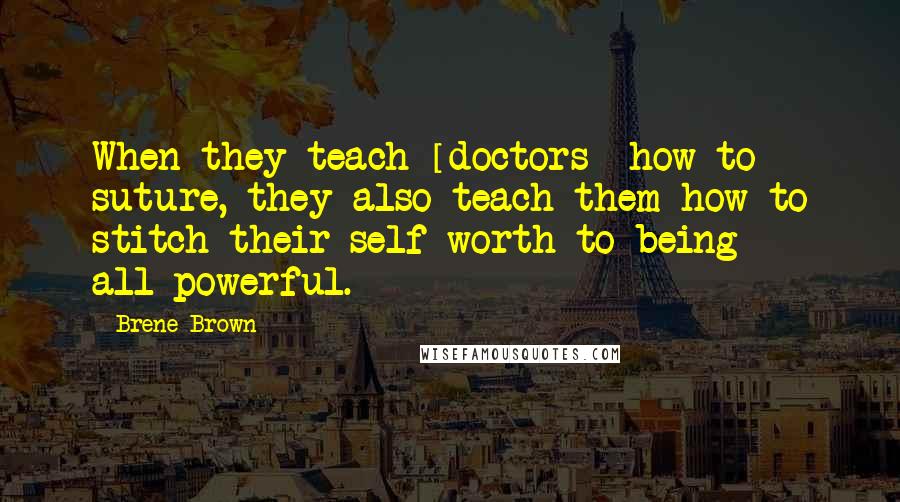 Brene Brown Quotes: When they teach [doctors] how to suture, they also teach them how to stitch their self-worth to being all-powerful.