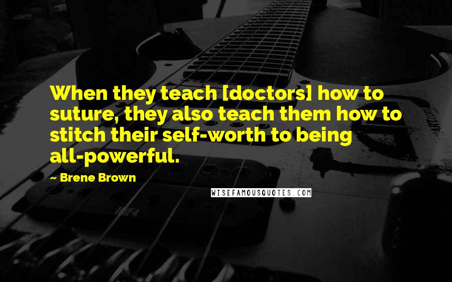 Brene Brown Quotes: When they teach [doctors] how to suture, they also teach them how to stitch their self-worth to being all-powerful.